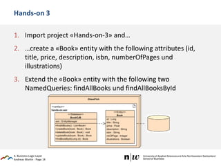 Andreas Martin - Page 14
Hands-on 3
1. Import project «Hands-on-3» and…
2. …create a «Book» entity with the following attributes (id,
title, price, description, isbn, numberOfPages und
illustrations)
3. Extend the «Book» entity with the following two
NamedQueries: findAllBooks und findAllBooksById
4. Business Logic Layer
 