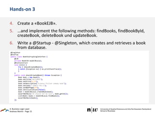 Andreas Martin - Page 15
Hands-on 3
4. Create a «BookEJB».
5. …and implement the following methods: findBooks, findBookById,
createBook, deleteBook und updateBook.
6. Write a @Startup - @Singleton, which creates and retrieves a book
from database.
4. Business Logic Layer
@Singleton
@Startup
public class BookStartupSingletonTest {
@EJB
private BookEJB bookEJBLocal;
@PostConstruct
void init() {
try { shouldCreateABook();
} catch (Exception ex) { ex.printStackTrace();
}
}
public void shouldCreateABook() throws Exception {
Book book = new Book();
book.setTitle("HelloNew");
book.setPrice(12.5F);
book.setDescription("Science fiction comedy book");
book.setIsbn("1-84023-742-2");
book.setNbOfPage(354);
book.setIllustrations(false);
book = bookEJBLocal.createBook(book);
assertNotNull("ID should not be null", book.getId());
List<Book> books = bookEJBLocal.findBooks();
assertNotNull(books);
}}
 