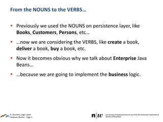Andreas Martin - Page 5
From the NOUNS to the VERBS…
 Previously we used the NOUNS on persistence layer, like
Books, Customers, Persons, etc…
 …now we are considering the VERBS, like create a book,
deliver a book, buy a book, etc.
 Now it becomes obvious why we talk about Enterprise Java
Beans…
 …because we are going to implement the business logic.
4. Business Logic Layer
 