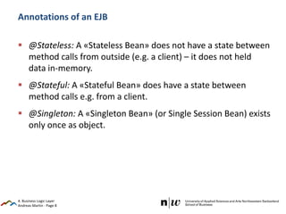 Andreas Martin - Page 8
Annotations of an EJB
 @Stateless: A «Stateless Bean» does not have a state between
method calls from outside (e.g. a client) – it does not held
data in-memory.
 @Stateful: A «Stateful Bean» does have a state between
method calls e.g. from a client.
 @Singleton: A «Singleton Bean» (or Single Session Bean) exists
only once as object.
4. Business Logic Layer
 