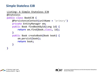 Andreas Martin - Page 9
Simple Stateless EJB
4. Business Logic Layer
Listing: A Simple Stateless EJB
@Stateless
public class BookEJB {
@PersistenceContext(unitName = "primary")
private EntityManager em;
public Book findBookById(Long id) {
return em.find(Book.class, id);
}
public Book createBook(Book book) {
em.persist(book);
return book;
}
}
 