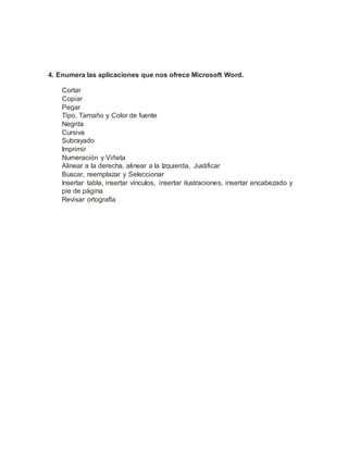 4. Enumera las aplicaciones que nos ofrece Microsoft Word.
Cortar
Copiar
Pegar
Tipo, Tamaño y Color de fuente
Negrita
Cursiva
Subrayado
Imprimir
Numeración y Viñeta
Alinear a la derecha, alinear a la Izquierda, Justificar
Buscar, reemplazar y Seleccionar
Insertar tabla, insertar vínculos, insertar ilustraciones, insertar encabezado y
pie de página
Revisar ortografía
 
