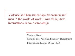 Violence and harassment against women and
men in the world of work: Towards (a) new
international labour standard(s)
Manuela Tomei
Conditions of Work and Equality Department
International Labour Office (ILO)
 