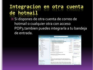 Integracion en otra cuenta de hotmailSi dispones de otra cuenta de correo de hotmail o cualquier otra con acceso POP3.tambien puedes integrarla a tu bandeja de entrada.