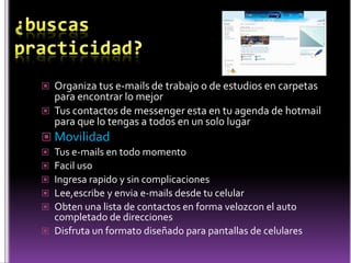 ¿buscas practicidad?Organiza tus e-mails de trabajo o de estudios en carpetas para encontrar lo mejorTus contactos de messenger esta en tu agenda de hotmail para que lo tengas a todos en un solo lugarMovilidadTus e-mails en todo momentoFacil usoIngresa rapido y sin complicacionesLee,escribe y envia e-mails desde tu celularObten una lista de contactos en forma velozcon el auto completado de direccionesDisfruta un formato diseñado para pantallas de celulares