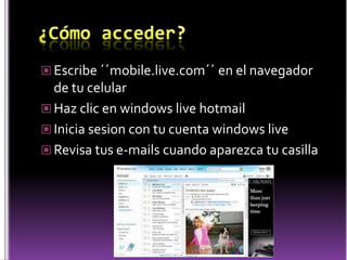 ¿Cómo acceder?Escribe ´´mobile.live.com´´ en el navegador de tu celularHaz clic en windowslivehotmailInicia sesion con tu cuenta windowsliveRevisa tus e-mails cuando aparezca tu casilla