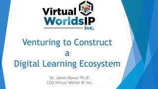 Venturing to Construct
a
Digital Learning Ecosystem
Dr. James Bower Ph.D.
CEO Virtual Worlds IP, Inc.
 