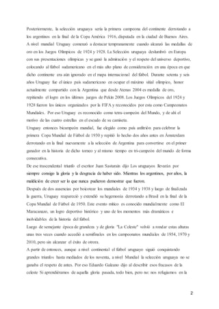 2
Posteriormente, la selección uruguaya sería la primera campeona del continente derrotando a
los argentinos en la final de la Copa América 1916, disputada en la ciudad de Buenos Aires.
A nivel mundial Uruguay comenzó a destacar tempranamente cuando alcanzó las medallas de
oro en los Juegos Olímpicos de 1924 y 1928. La Selección uruguaya deslumbró en Europa
con sus presentaciones olímpicas y se ganó la admiración y el respeto del universo deportivo,
colocando al fútbol sudamericano en el más alto plano de consideración en una época en que
dicho continente era aún ignorado en el mapa internacional del fútbol. Durante setenta y seis
años Uruguay fue el único país sudamericano en ocupar el máximo sitial olímpico, honor
actualmente compartido con la Argentina que desde Atenas 2004 es medalla de oro,
repitiendo el logro en los últimos juegos de Pekín 2008. Los Juegos Olímpicos del 1924 y
1928 fueron los únicos organizados por la FIFA y reconocidos por esta como Campeonatos
Mundiales. Por eso Uruguay es reconocido como tetra-campeón del Mundo, y de ahí el
motivo de las cuatro estrellas en el escudo de su camiseta.
Uruguay entonces bicampeón mundial, fue elegido como país anfitrión para celebrar la
primera Copa Mundial de Fútbol de 1930 y repitió lo hecho dos años antes en Ámsterdam
derrotando en la final nuevamente a la selección de Argentina para convertirse en el primer
ganador en la historia de dicho torneo y al mismo tiempo en tri-campeón del mundo de forma
consecutiva.
De ese trascendental triunfo el escritor Juan Sasturain dijo Los uruguayos llevarán por
siempre consigo la gloria y la desgracia de haber sido. Mientras los argentinos, por años, la
maldición de creer ser lo que nunca pudieron demostrar que fueron.
Después de dos ausencias por boicotear los mundiales de 1934 y 1938 y luego de finalizada
la guerra, Uruguay reapareció y extendió su hegemonía derrotando a Brasil en la final de la
Copa Mundial de Fútbol de 1950. Este evento mítico es conocido mundialmente como El
Maracanazo, un logro deportivo histórico y uno de los momentos más dramáticos e
inolvidables de la historia del fútbol.
Luego de semejante época de grandeza y de gloria "La Celeste" volvió a rondar estas alturas
unas tres veces cuando accedió a semifinales en los campeonatos mundiales de 1954, 1970 y
2010, pero sin alcanzar el éxito de otrora.
A partir de entonces, aunque a nivel continental el fútbol uruguayo siguió conquistando
grandes triunfos hasta mediados de los noventa, a nivel Mundial la selección uruguaya no se
ganaba el respeto de antes. Por eso Eduardo Galeano dijo al describir esos fracasos de la
celeste Si aprendiéramos de aquella gloria pasada, todo bien, pero no: nos refugiamos en la
 