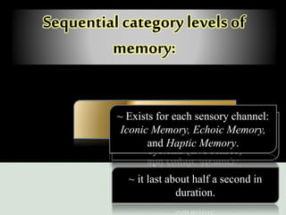 Sequential category levels of
memory:
Sensory memory~ Stimulus is brought to the brain
via one of any of the sensory
systems (five senses)
~ it last about half a second in
duration.
~ Exists for each sensory channel:
Iconic Memory, Echoic Memory,
and Haptic Memory.
 