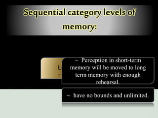Sequential category levels of
memory:
Long-term memory
~ Perception in short-term
memory will be moved to long
term memory with enough
rehearsal.
~ have no bounds and unlimited.
 