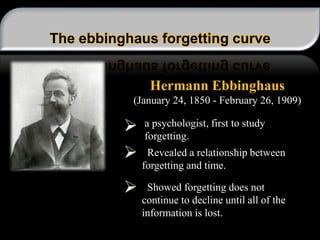 The ebbinghaus forgetting curve
Hermann Ebbinghaus
(January 24, 1850 - February 26, 1909)
a psychologist, first to study
forgetting.
Revealed a relationship between
forgetting and time.
Showed forgetting does not
continue to decline until all of the
information is lost.
 