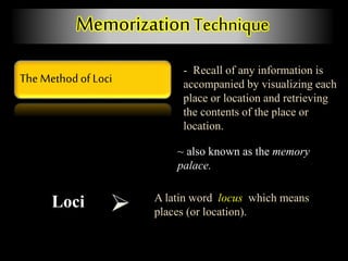 The Method of Loci
MemorizationTechnique
- Recall of any information is
accompanied by visualizing each
place or location and retrieving
the contents of the place or
location.
Loci A latin word locus which means
places (or location).
~ also known as the memory
palace.
 
