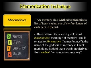 Mnemonics
MemorizationTechnique
- Are memory aids. Method to memorize a
list of items saying out of the first letters of
each item in the list.
- Derived from the ancient greek word
mnemonikos, meaning “of memory” and is
related to Mnemosyne (“remembrance”), the
name of the goddess of memory in Greek
mythology. Both of these words are derived
from mnēmē, "remembrance, memory"
 