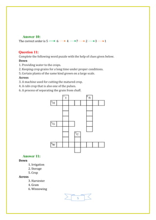 5
Answer 10:
The correct order is 5 6 4 7 2 3 1
Question 11:
Complete the following word puzzle with the help of clues given below.
Down
1. Providing water to the crops.
2. Keeping crop grains for a long time under proper conditions.
5. Certain plants of the same kind grown on a large scale.
Across
3. A machine used for cutting the matured crop.
4. A rabi crop that is also one of the pulses.
6. A process of separating the grain from chaff.
Answer 11:
Down
1. Irrigation
2. Storage
5. Crop
Across
3. Harvester
4. Gram
6. Winnowing
 