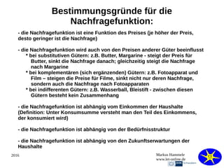 2016 Markus Hammele
www.let-online.de
Bestimmungsgründe für die
Nachfragefunktion:
- die Nachfragefunktion ist eine Funktion des Preises (je höher der Preis,
desto geringer ist die Nachfrage)
- die Nachfragefunktion wird auch von den Preisen anderer Güter beeinflusst
* bei substitutiven Gütern: z.B. Butter, Margarine - steigt der Preis für
Butter, sinkt die Nachfrage danach; gleichzeitig steigt die Nachfrage
nach Margarine
* bei komplementären (sich ergänzenden) Gütern: z.B. Fotoapparat und
Film – steigen die Preise für Filme, sinkt nicht nur deren Nachfrage,
sondern auch die Nachfrage nach Fotoapparaten
* bei indifferenten Gütern: z.B. Wasserball, Bleistift - zwischen diesen
Gütern besteht kein Zusammenhang
- die Nachfragefunktion ist abhängig vom Einkommen der Haushalte
(Definition: Unter Konsumsumme versteht man den Teil des Einkommens,
der konsumiert wird)
- die Nachfragefunktion ist abhängig von der Bedürfnisstruktur
- die Nachfragefunktion ist abhängig von den Zukunftserwartungen der
Haushalte
 