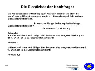 2016 Markus Hammele
www.let-online.de
Die Elastizität der Nachfrage:
Die Preiselastizität der Nachfrage gibt Auskunft darüber, wie stark die
Nachfrager auf Preisänderungen reagieren. Sie wird ausgedrückt in einem
Elastizitätskoeffizienten.
Prozentuale Mengenänderung der Nachfrage
Elastizitätskoeffizienten = -----------------------------------------------------------------
Prozentuale Preisänderung
Beispiele:
a) Ein Gut wird um 10 % billiger. Dies bedeutet eine Mengenausweitung um
20 %. Wie hoch ist der Elastizitätskoeffizient?
Antwort: 2
b) Ein Gut wird um 10 % billiger. Dies bedeutet eine Mengenausweitung um 5
%. Wie hoch ist der Elastizitätskoeffizient?
Antwort: 0,5
 