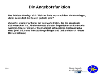 2016 Markus Hammele
www.let-online.de
Die Angebotsfunktion
Der Anbieter überlegt sich: Welcher Preis muss auf dem Markt vorliegen,
damit zumindest die Kosten gedeckt sind?
Zunächst wird der Anbieter auf den Markt treten, der die günstigste
Kostenstruktur hat. Ab einem etwas darüber liegenden Preis kommt ein
weiterer Anbieter mit einer (geringfügig) schlechteren Kostenstruktur
dazu (weil z.B. seine Transportwege länger sind und er dadurch höhere
Kosten hat) usw.
 
