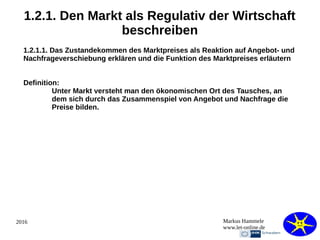 2016 Markus Hammele
www.let-online.de
1.2.1. Den Markt als Regulativ der Wirtschaft
beschreiben
1.2.1.1. Das Zustandekommen des Marktpreises als Reaktion auf Angebot- und
Nachfrageverschiebung erklären und die Funktion des Marktpreises erläutern
Definition:
Unter Markt versteht man den ökonomischen Ort des Tausches, an
dem sich durch das Zusammenspiel von Angebot und Nachfrage die
Preise bilden.
 
