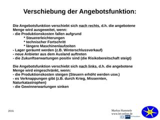 2016 Markus Hammele
www.let-online.de
Verschiebung der Angebotsfunktion:
Die Angebotsfunktion verschiebt sich nach rechts, d.h. die angebotene
Menge wird ausgeweitet, wenn:
- die Produktionskosten fallen aufgrund
* Steuererleichterungen
* technischer Fortschritt
* längere Maschinenlaufzeiten
- Lager geräumt werden (z.B. Winterschlussverkauf)
- neue Anbieter aus dem Ausland auftreten
- die Zukunftserwartungen positiv sind (die Risikobereitschaft steigt)
Die Angebotsfunktion verschiebt sich nach links, d.h. die angebotene
Menge wird eingeschränkt, wenn:
- die Produktionskosten steigen (Steuern erhöht werden usw.)
- es Verknappungen gibt (z.B. durch Krieg, Missernten,
Naturkatastrophen)
- die Gewinnerwartungen sinken
 