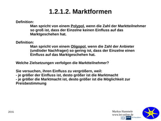 2016 Markus Hammele
www.let-online.de
1.2.1.2. Marktformen
Definition:
Man spricht von einem Polypol, wenn die Zahl der Marktteilnehmer
so groß ist, dass der Einzelne keinen Einfluss auf das
Marktgeschehen hat.
Definition:
Man spricht von einem Oligopol, wenn die Zahl der Anbieter
(und/oder Nachfrager) so gering ist, dass der Einzelne einen
Einfluss auf das Marktgeschehen hat.
Welche Zielsetzungen verfolgen die Marktteilnehmer?
Sie versuchen, ihren Einfluss zu vergrößern, weil:
- je größer der Einfluss ist, desto größer ist die Marktmacht
- je größer die Marktmacht ist, desto größer ist die Möglichkeit zur
Preisbestimmung
 