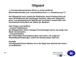 2016 Markus Hammele
www.let-online.de
Oligopol
 Konzentrationsprozesse führen zu immer größeren
Wirtschaftseinheiten (z.B. Automobilbranche)  Globalisierung ?!?
Der Oligopolist muss sowohl die Reaktionen seiner Konkurrenten als
auch die Reaktionen der Nachfrager beachten. Wenn der Oligopolist
preis- und absatzpolitische Maßnahmen durchführt, besteht aber eine
Unsicherheit hinsichtlich der Stärke der Reaktion.
Zwei Folgen sind denkbar:
- ruinöser Wettbewerb:
Die Oligopolisten führen solange Preissenkungen durch, bis einige vom
Markt verschwinden.
- Umsatzeinbußen:
Bei notwendigen Preisanpassungen nach oben, z.B. aufgrund
Rohstoffpreiserhöhungen, ziehen die Konkurrenten nicht mit.
Deshalb:
Auf oligopolistischen Märkten ist in der Regel eine Starrheit der Preise
zu beobachten.
 