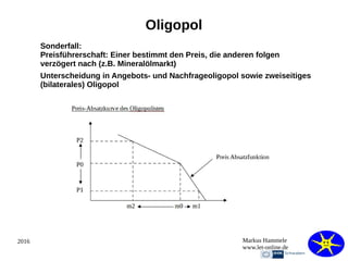 2016 Markus Hammele
www.let-online.de
Oligopol
Sonderfall:
Preisführerschaft: Einer bestimmt den Preis, die anderen folgen
verzögert nach (z.B. Mineralölmarkt)
Unterscheidung in Angebots- und Nachfrageoligopol sowie zweiseitiges
(bilaterales) Oligopol
 