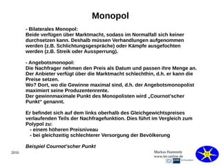 2016 Markus Hammele
www.let-online.de
Monopol
- Bilaterales Monopol:
Beide verfügen über Marktmacht, sodass im Normalfall sich keiner
durchsetzen kann. Deshalb müssen Verhandlungen aufgenommen
werden (z.B. Schlichtungsgespräche) oder Kämpfe ausgefochten
werden (z.B. Streik oder Aussperrung).
- Angebotsmonopol:
Die Nachfrager nehmen den Preis als Datum und passen ihre Menge an.
Der Anbieter verfügt über die Marktmacht schlechthin, d.h. er kann die
Preise setzen.
Wo? Dort, wo die Gewinne maximal sind, d.h. der Angebotsmonopolist
maximiert seine Produzentenrente.
Der gewinnmaximale Punkt des Monopolisten wird „Cournot’scher
Punkt“ genannt.
Er befindet sich auf dem links oberhalb des Gleichgewichtspreises
verlaufenden Teils der Nachfragefunktion. Dies führt im Vergleich zum
Polypol zu:
- einem höheren Preisniveau
- bei gleichzeitig schlechterer Versorgung der Bevölkerung
Beispiel Cournot’scher Punkt
 