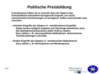 2016 Markus Hammele
www.let-online.de
Politische Preisbildung
In bestimmten Fällen ist es sinnvoll, dass der Staat in das
wirtschaftliche Geschehen korrigierend eingreift, um sozial
unerwünschte Erscheinungen zu korrigieren. Dabei unterscheidet man
zwischen:
- indirekte Eingriffe des Staates ( marktkonforme Eingriffe)
Dabei werden lediglich Angebot und Nachfrage beeinflusst ohne
den Marktpreismechanismus außer Kraft zu setzen.
Dazu zählen z. B. steuerrechtliche Maßnahmen, Subventionen,
Transferzahlungen und Zölle.
- direkte Eingriffe des Staates ( marktkonträre Maßnahmen)
Dazu zählen z. B. Höchstpreise und Mindestpreise
 