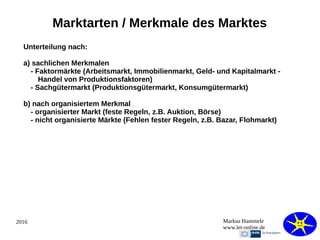 2016 Markus Hammele
www.let-online.de
Marktarten / Merkmale des Marktes
Unterteilung nach:
a) sachlichen Merkmalen
- Faktormärkte (Arbeitsmarkt, Immobilienmarkt, Geld- und Kapitalmarkt -
Handel von Produktionsfaktoren)
- Sachgütermarkt (Produktionsgütermarkt, Konsumgütermarkt)
b) nach organisiertem Merkmal
- organisierter Markt (feste Regeln, z.B. Auktion, Börse)
- nicht organisierte Märkte (Fehlen fester Regeln, z.B. Bazar, Flohmarkt)
 
