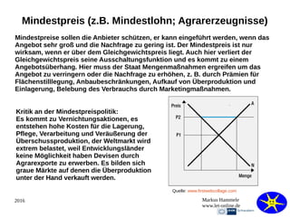 2016 Markus Hammele
www.let-online.de
Mindestpreis (z.B. Mindestlohn; Agrarerzeugnisse)
Mindestpreise sollen die Anbieter schützen, er kann eingeführt werden, wenn das
Angebot sehr groß und die Nachfrage zu gering ist. Der Mindestpreis ist nur
wirksam, wenn er über dem Gleichgewichtspreis liegt. Auch hier verliert der
Gleichgewichtspreis seine Ausschaltungsfunktion und es kommt zu einem
Angebotsüberhang. Hier muss der Staat Mengenmaßnahmen ergreifen um das
Angebot zu verringern oder die Nachfrage zu erhöhen, z. B. durch Prämien für
Flächenstilllegung, Anbaubeschränkungen, Aufkauf von Überproduktion und
Einlagerung, Belebung des Verbrauchs durch Marketingmaßnahmen.
Kritik an der Mindestpreispolitik:
Es kommt zu Vernichtungsaktionen, es
entstehen hohe Kosten für die Lagerung,
Pflege, Verarbeitung und Veräußerung der
Überschussproduktion, der Weltmarkt wird
extrem belastet, weil Entwicklungsländer
keine Möglichkeit haben Devisen durch
Agrarexporte zu erwerben. Es bilden sich
graue Märkte auf denen die Überproduktion
unter der Hand verkauft werden.
Quelle: www.firstwebcollage.com
 