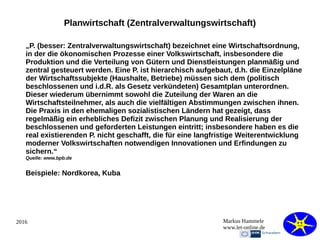 2016 Markus Hammele
www.let-online.de
Planwirtschaft (Zentralverwaltungswirtschaft)
„P. (besser: Zentralverwaltungswirtschaft) bezeichnet eine Wirtschaftsordnung,
in der die ökonomischen Prozesse einer Volkswirtschaft, insbesondere die
Produktion und die Verteilung von Gütern und Dienstleistungen planmäßig und
zentral gesteuert werden. Eine P. ist hierarchisch aufgebaut, d.h. die Einzelpläne
der Wirtschaftssubjekte (Haushalte, Betriebe) müssen sich dem (politisch
beschlossenen und i.d.R. als Gesetz verkündeten) Gesamtplan unterordnen.
Dieser wiederum übernimmt sowohl die Zuteilung der Waren an die
Wirtschaftsteilnehmer, als auch die vielfältigen Abstimmungen zwischen ihnen.
Die Praxis in den ehemaligen sozialistischen Ländern hat gezeigt, dass
regelmäßig ein erhebliches Defizit zwischen Planung und Realisierung der
beschlossenen und geforderten Leistungen eintritt; insbesondere haben es die
real existierenden P. nicht geschafft, die für eine langfristige Weiterentwicklung
moderner Volkswirtschaften notwendigen Innovationen und Erfindungen zu
sichern.“
Quelle: www.bpb.de
Beispiele: Nordkorea, Kuba
 