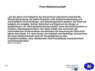 2016 Markus Hammele
www.let-online.de
Freie Marktwirtschaft
„auf den Ideen und Gedanken des klassischen Liberalismus beruhende
Wirtschaftsordnung, die jedem Einzelnen volle Selbstverantwortung und
wirtschaftliche Entscheidungs- und Handlungsfreiheit gewährt. Der Staat hat
lediglich die Aufgabe, Schutz, Sicherheit und Eigentum der Bürger zu
gewährleisten, ein Zahlungsmittel bereitzustellen sowie das Rechtssystem zu
erhalten ("Nachtwächterstaat"). Der Staat enthält sich ansonsten der
wirtschaftlichen Einflussnahme und überlässt die Steuerung der Wirtschaft
alleine dem Markt, d.h. dem Gesetz von Angebot und Nachfrage. Kennzeichen
der freien Marktwirtschaft sind z.B. Privateigentum an den
Produktionsmitteln, freier Wettbewerb, freie Preisbildung, Gewerbefreiheit
und Konsumfreiheit.“
Quelle: www.bpb.de
 