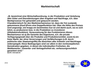 2016 Markus Hammele
www.let-online.de
Marktwirtschaft
„M. bezeichnet eine Wirtschaftsordnung, in der Produktion und Verteilung
aller Güter und Dienstleistungen über Angebot und Nachfrage, d.h. über
Marktprozesse frei gehandelt und getauscht werden.
Charakteristisch für den Marktmechanismus ist, dass der frei zustande
gekommene (Kauf-)Preis eine Doppelfunktion hat: Über die Höhe des Preises
wird angezeigt, wie knapp ein bestimmtes Gut ist und damit auch, wo es sich
lohnt, zu produzieren bzw. in die Produktion zu investieren
(Allokationsfunktion). Voraussetzung für das Funktionieren dieses
Mechanismus ist a) die Garantie des Eigentums, d.h. die private
Verfügungsgewalt über die Produkte und Produktionsmittel, sowie b) ein
freier Markt, der ohne Verzerrungen und Verfälschungen (z.B. durch
politische oder Staatseingriffe) die Absichten aller Anbieter und Nachfrager
widerspiegelt. Diese Bedingungen sind vor allem in den rechtsstaatlichen
Demokratien gegeben, in denen die individuellen Freiheiten, die
Wettbewerbs-, Gewerbe- und Vertragsfreiheit etc. verfassungsrechtlich
garantiert sind.“
Quelle: www.bpb.de
 