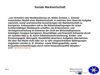 2016 Markus Hammele
www.let-online.de
Soziale Marktwirtschaft
„von Vertretern des Neoliberalismus (A. Müller-Armack, L. Erhard)
entwickeltes Modell einer Marktwirtschaft, in welchem dem Staat die Aufgabe
zukommt, sozial unerwünschte Auswirkungen der Marktwirtschaft zu
korrigieren. Insbesondere soll er die Rahmenbedingungen für einen
funktionsfähigen Wettbewerb schaffen, die Einkommens- und
Vermögensverteilung im Interesse der nicht am Wirtschaftsprozess
beteiligten Gruppen korrigieren, Beschäftigte und finanziell Schwache durch
ein soziales Netz (z. B. durch Arbeitslosenversicherung, Kinder- und
Erziehungsgeld, Wohngeld, Sozialhilfe) absichern, Aufgaben übernehmen,
die über den Markt nicht oder nur zu sehr eingeschränkten Bedingungen
angeboten würden (z. B. Struktur- sowie Bildungspolitik), sowie
Konjunkturschwankungen durch seine Konjunkturpolitik dämpfen.“
Quelle: http://lexikon.meyers.de
 