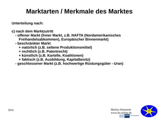 2016 Markus Hammele
www.let-online.de
Marktarten / Merkmale des Marktes
Unterteilung nach:
c) nach dem Marktzutritt
- offener Markt (freier Markt, z.B. NAFTA (Nordamerikanisches
Freihandelsabkommen), Europäischer Binnenmarkt)
- beschränkter Markt
+ natürlich (z.B. seltene Produktionsmittel)
+ rechtlich (z.B. Patentrecht)
+ künstlich (z.B. Kartelle, Koalitionen)
+ faktisch (z.B. Ausbildung, Kapitalbesitz)
- geschlossener Markt (z.B. hochwertige Rüstungsgüter - Uran)
 