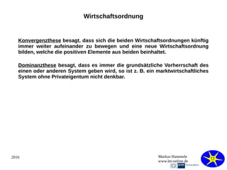 2016 Markus Hammele
www.let-online.de
Wirtschaftsordnung
Konvergenzthese besagt, dass sich die beiden Wirtschaftsordnungen künftig
immer weiter aufeinander zu bewegen und eine neue Wirtschaftsordnung
bilden, welche die positiven Elemente aus beiden beinhaltet.
Dominanzthese besagt, dass es immer die grundsätzliche Vorherrschaft des
einen oder anderen System geben wird, so ist z. B. ein marktwirtschaftliches
System ohne Privateigentum nicht denkbar.
 