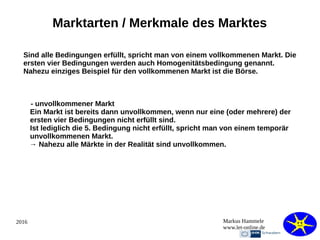 2016 Markus Hammele
www.let-online.de
Marktarten / Merkmale des Marktes
Sind alle Bedingungen erfüllt, spricht man von einem vollkommenen Markt. Die
ersten vier Bedingungen werden auch Homogenitätsbedingung genannt.
Nahezu einziges Beispiel für den vollkommenen Markt ist die Börse.
- unvollkommener Markt
Ein Markt ist bereits dann unvollkommen, wenn nur eine (oder mehrere) der
ersten vier Bedingungen nicht erfüllt sind.
Ist lediglich die 5. Bedingung nicht erfüllt, spricht man von einem temporär
unvollkommenen Markt.
→ Nahezu alle Märkte in der Realität sind unvollkommen.
 