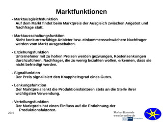 2016 Markus Hammele
www.let-online.de
Marktfunktionen
- Marktausgleichsfunktion
Auf dem Markt findet beim Marktpreis der Ausgleich zwischen Angebot und
Nachfrage statt.
- Marktausschaltungsfunktion
Nicht konkurrenzfähige Anbieter bzw. einkommensschwächere Nachfrager
werden vom Markt ausgeschalten.
- Erziehungsfunktion
Unternehmer mit zu hohen Preisen werden gezwungen, Kostensenkungen
durchzuführen. Nachfrager, die zu wenig bezahlen wollen, erkennen, dass sie
nicht befriedigt werden.
- Signalfunktion
Der Preis signalisiert den Knappheitsgrad eines Gutes.
- Lenkungsfunktion
Der Marktpreis lenkt die Produktionsfaktoren stets an die Stelle ihrer
wichtigsten Verwendung.
- Verteilungsfunktion
Der Marktpreis hat einen Einfluss auf die Entlohnung der
Produktionsfaktoren.
 