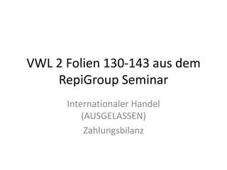 VWL 2 Folien 130-143 aus dem RepiGroup Seminar Internationaler Handel (AUSGELASSEN) Zahlungsbilanz 