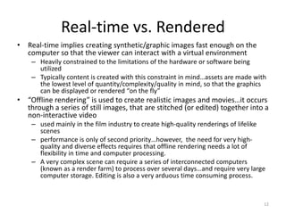 Real-time vs. Rendered
• Real-time implies creating synthetic/graphic images fast enough on the
computer so that the viewer can interact with a virtual environment
– Heavily constrained to the limitations of the hardware or software being
utilized
– Typically content is created with this constraint in mind…assets are made with
the lowest level of quantity/complexity/quality in mind, so that the graphics
can be displayed or rendered “on the fly”
• “Offline rendering” is used to create realistic images and movies…it occurs
through a series of still images, that are stitched (or edited) together into a
non-interactive video
– used mainly in the film industry to create high-quality renderings of lifelike
scenes
– performance is only of second priority…however, the need for very high-
quality and diverse effects requires that offline rendering needs a lot of
flexibility in time and computer processing.
– A very complex scene can require a series of interconnected computers
(known as a render farm) to process over several days…and require very large
computer storage. Editing is also a very arduous time consuming process.
12
 