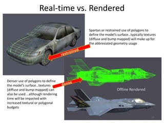 Real-time vs. Rendered
Offline Rendered
Spartan or restrained use of polygons to
define the model’s surface…typically textures
(diffuse and bump mapped) will make up for
the abbreviated geometry usage
Denser use of polygons to define
the model’s surface…textures
(diffuse and bump mapped) can
also be used …although rendering
time will be impacted with
increased textural or polygonal
budgets
13
 