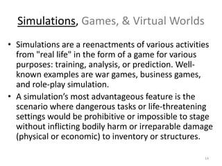 Simulations, Games, & Virtual Worlds
• Simulations are a reenactments of various activities
from "real life" in the form of a game for various
purposes: training, analysis, or prediction. Well-
known examples are war games, business games,
and role-play simulation.
• A simulation’s most advantageous feature is the
scenario where dangerous tasks or life-threatening
settings would be prohibitive or impossible to stage
without inflicting bodily harm or irreparable damage
(physical or economic) to inventory or structures.
14
 