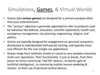 Simulations, Games, & Virtual Worlds
• Games (aka serious games) are designed for a primary purpose other
than pure entertainment.
• The "serious" adjective is generally appended to refer to products used
by industries like defense, education, scientific exploration, health care,
emergency management, city planning, engineering, religion, and
politics.
• Games are typically designed for engagement on personal computers,
distributed as individualized (self-paced) training, and typically more
cost efficient for the user (single-use application).
• Games range from relatively simple or casual to very complex massively
multi-user operations. Their functionality is just as broad…from their
power to mimic convincing “real life” physics…to keenly agile AI
(artificial intelligence)…to convincing realistic human modeling &
motion…to their use of personal control devices.
15
 