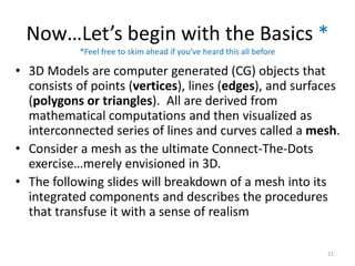Now…Let’s begin with the Basics *
• 3D Models are computer generated (CG) objects that
consists of points (vertices), lines (edges), and surfaces
(polygons or triangles). All are derived from
mathematical computations and then visualized as
interconnected series of lines and curves called a mesh.
• Consider a mesh as the ultimate Connect-The-Dots
exercise…merely envisioned in 3D.
• The following slides will breakdown of a mesh into its
integrated components and describes the procedures
that transfuse it with a sense of realism
*Feel free to skim ahead if you’ve heard this all before
21
 
