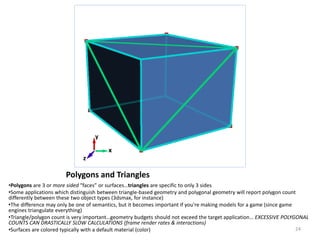 Polygons and Triangles
•Polygons are 3 or more sided “faces” or surfaces…triangles are specific to only 3 sides
•Some applications which distinguish between triangle-based geometry and polygonal geometry will report polygon count
differently between these two object types (3dsmax, for instance)
•The difference may only be one of semantics, but it becomes important if you're making models for a game (since game
engines triangulate everything)
•Triangle/polygon count is very important…geometry budgets should not exceed the target application… EXCESSIVE POLYGONAL
COUNTS CAN DRASTICALLY SLOW CALCULATIONS (frame render rates & interactions)
•Surfaces are colored typically with a default material (color)
x
z
y
24
 