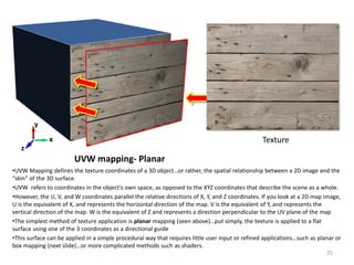 UVW mapping- Planar
•UVW Mapping defines the texture coordinates of a 3D object…or rather, the spatial relationship between a 2D image and the
“skin” of the 3D surface.
•UVW refers to coordinates in the object's own space, as opposed to the XYZ coordinates that describe the scene as a whole.
•However, the U, V, and W coordinates parallel the relative directions of X, Y, and Z coordinates. If you look at a 2D map image,
U is the equivalent of X, and represents the horizontal direction of the map. V is the equivalent of Y, and represents the
vertical direction of the map. W is the equivalent of Z and represents a direction perpendicular to the UV plane of the map
•The simplest method of texture application is planar mapping (seen above)…put simply, the texture is applied to a flat
surface using one of the 3 coordinates as a directional guide
•This surface can be applied in a simple procedural way that requires little user input or refined applications…such as planar or
box mapping (next slide)…or more complicated methods such as shaders.
Texturex
z
y
25
 