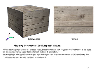 Mapping Parameters: Box Mapped Textures
•When Box mapping is applied to a selected object, the software maps each polygonal “face” to the side of the object
(in this example literally a box) that most closely matches its orientation.
•Box mapping is best applied to box-shaped objects or object parts that are oriented directly to one of the xyz axes
•Limitations: All sides will have consistent orientations. If
Box Mapped
x
z
y
Texture
26
 