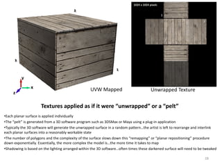 Textures applied as if it were “unwrapped” or a “pelt”
•Each planar surface is applied individually
•The “pelt” is generated from a 3D software program such as 3DSMax or Maya using a plug-in application
•Typically the 3D software will generate the unwrapped surface in a random pattern…the artist is left to rearrange and interlink
each planar surfaces into a reasonably workable state
•The number of polygons and the complexity of the surface slows down this “remapping” or “planar repositioning” procedure
down exponentially. Essentially, the more complex the model is…the more time it takes to map
•Shadowing is based on the lighting arranged within the 3D software…often times these darkened surface will need to be tweaked
UVW Mapped Unwrapped Texturex
z
y
1024 x 1024 pixels
28
 