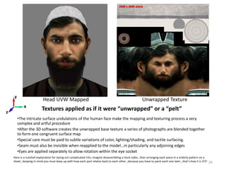 Textures applied as if it were “unwrapped” or a “pelt”
•The intricate surface undulations of the human face make the mapping and texturing process a very
complex and artful procedure
•After the 3D software creates the unwrapped base texture a series of photographs are blended together
to form one congruent surface map
•Special care must be paid to subtle variations of color, lighting/shading, and tactile surfacing.
•Seam must also be invisible when reapplied to the model…in particularly any adjoining edges
•Eyes are applied separately to allow rotation within the eye socket
Head UVW Mapped Unwrapped Texture
x
z
y
2048 x 2048 pixels
29
Here is a nutshell explanation for laying out complicated UVs; imagine disassembling a clock radio…then arranging each piece in a orderly pattern on a
sheet…keeping in mind you must keep up with how each part relates back to each other…because you have to paint each one later…that’s how it is 
 