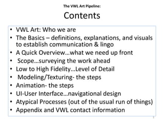 Contents
• VWL Art: Who we are
• The Basics – definitions, explanations, and visuals
to establish communication & lingo
• A Quick Overview…what we need up front
• Scope…surveying the work ahead
• Low to High Fidelity…Level of Detail
• Modeling/Texturing- the steps
• Animation- the steps
• UI-User Interface…navigational design
• Atypical Processes (out of the usual run of things)
• Appendix and VWL contact information
The VWL Art Pipeline:
3
 